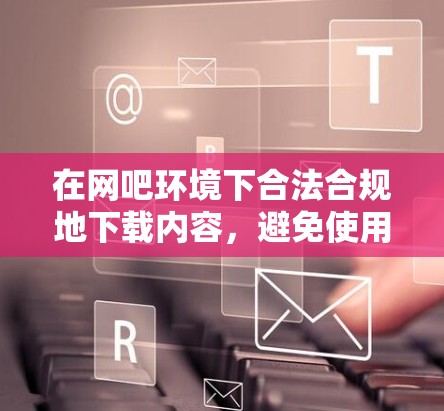 在网吧环境下合法合规地下载内容，避免使用翻墙软件带来的风险和麻烦。以下是分步说明