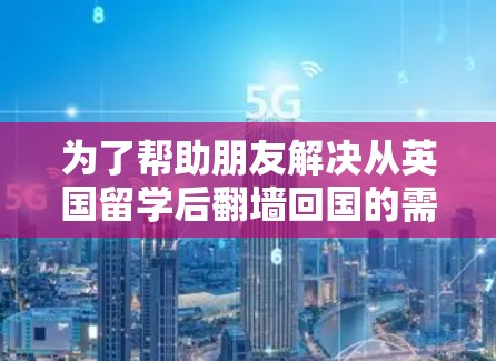 为了帮助朋友解决从英国留学后翻墙回国的需求，我整理了以下几种方法，并提供了每种方法的优缺点和注意事项