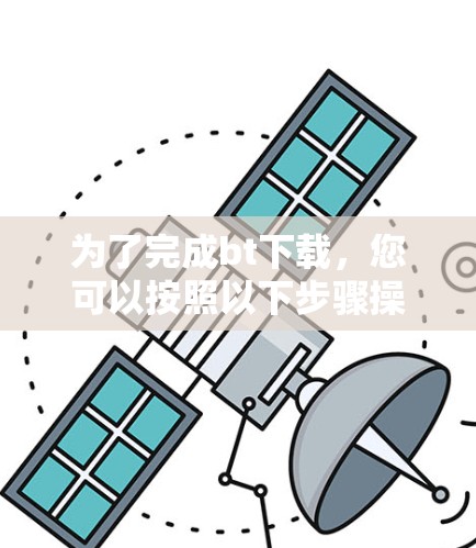 为了完成bt下载，您可以按照以下步骤操作。请注意，bt下载涉及一定的法律和安全风险，建议在确保合法和安全前进行评估