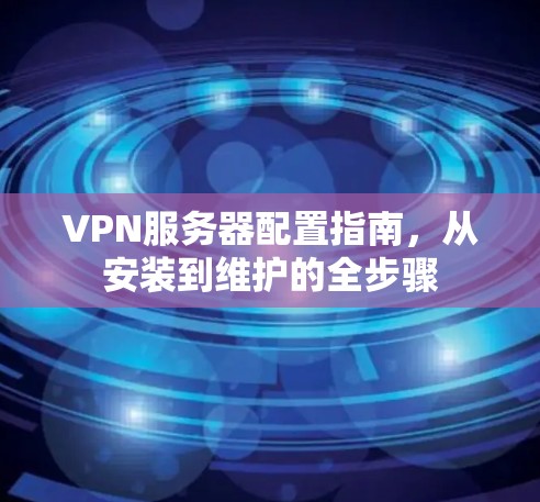 VPN服务器配置指南，从安装到维护的全步骤