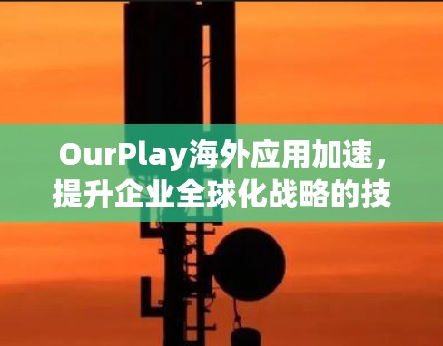 OurPlay海外应用加速,提升企业全球化战略的技术支撑