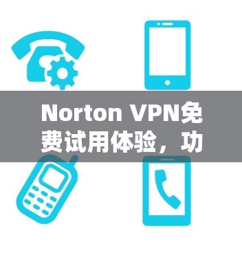 Norton VPN免费试用体验,功能与性能深度解析