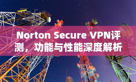 Norton Secure VPN评测,功能与性能深度解析