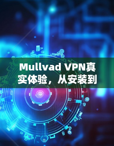 Mullvad VPN真实体验，从安装到使用的全面解析