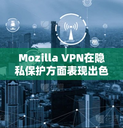 Mozilla VPN在隐私保护方面表现出色，但用户仍需谨慎使用并全面了解其功能和限制。以下是对Mozilla VPN隐私功能的详细分析