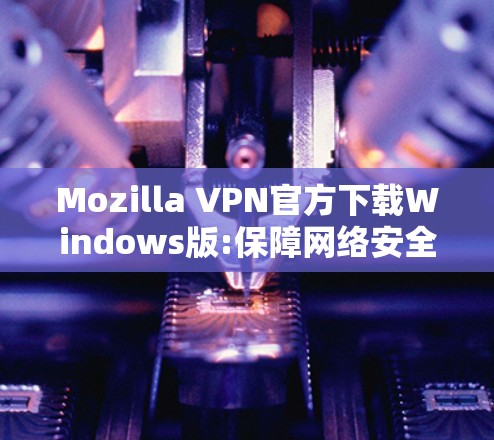 Mozilla VPN官方下载Windows版:保障网络安全与隐私