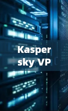 Kaspersky VPN替代软件品牌对比 Kaspersky VPN替代软件品牌对比