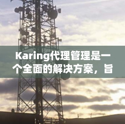 Karing代理管理是一个全面的解决方案，旨在帮助企业高效地管理代理商关系，优化销售渠道和分销网络。以下是Karing代理管理的详细介绍