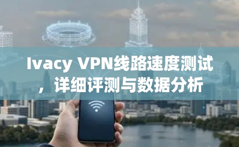 Ivacy VPN线路速度测试,详细评测与数据分析 Ivacy VPN线路速度测试,详细评测与数据分析