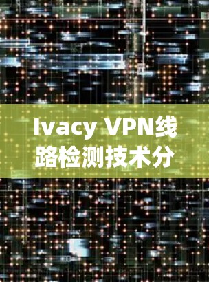 Ivacy VPN线路检测技术分析及解决方案 Ivacy VPN线路检测技术分析及解决方案