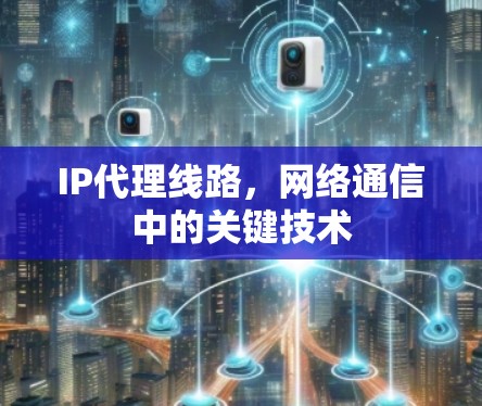 IP代理线路,网络通信中的关键技术 IP代理线路,网络通信中的关键技术