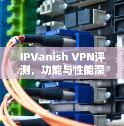 IPVanish VPN评测，功能与性能深度分析