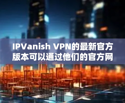 IPVanish VPN的最新官方版本可以通过他们的官方网站或应用商店获取。以下是获取最新版本的步骤 IPVanish VPN的最新官方版本可以通过他们的官方网站或应用商店获取。以下是获取最新版本的步骤