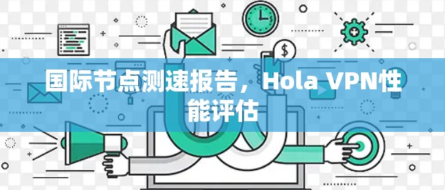 国际节点测速报告,Hola VPN性能评估 国际节点测速报告,Hola VPN性能评估