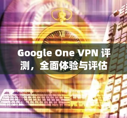 Google One VPN 评测，全面体验与评估
