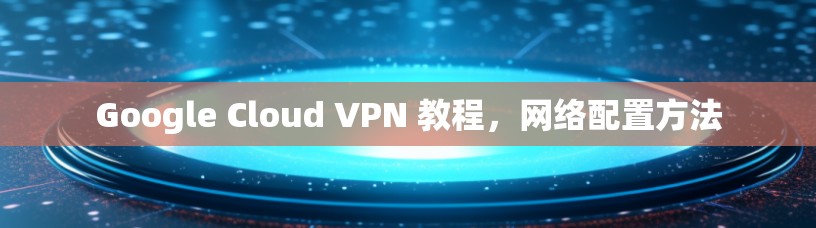 Google Cloud VPN 教程，网络配置方法