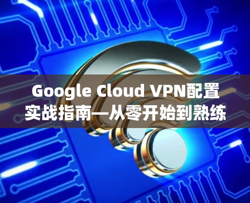 Google Cloud VPN配置实战指南—从零开始到熟练掌握