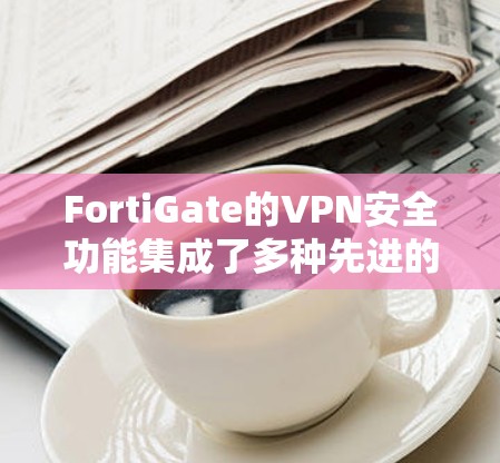 FortiGate的VPN安全功能集成了多种先进的技术和策略，确保企业网络的安全性和可靠性。以下是FortiGate VPN安全功能的详细分析