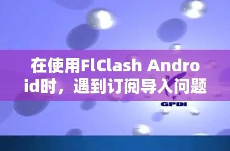 在使用FlClash Android时，遇到订阅导入问题时，可以按照以下步骤排查和解决问题