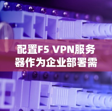 配置F5 VPN服务器作为企业部署需要系统地进行以下步骤