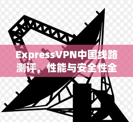 ExpressVPN中国线路测评，性能与安全性全面测试