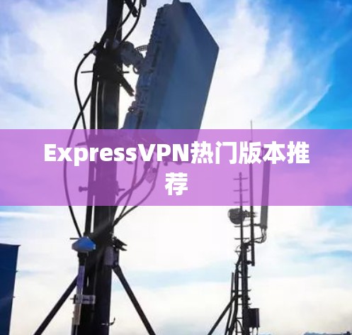 ExpressVPN热门版本推荐 ExpressVPN热门版本推荐