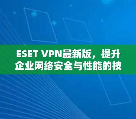 ESET VPN最新版，提升企业网络安全与性能的技术解析