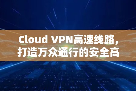 Cloud VPN高速线路，打造万众通行的安全高速通道