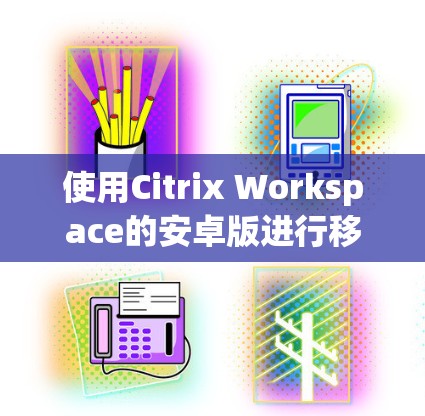 使用Citrix Workspace的安卓版进行移动访问，可以按照以下步骤进行操作