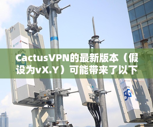 CactusVPN的最新版本（假设为vX.Y）可能带来了以下主要更新和改进