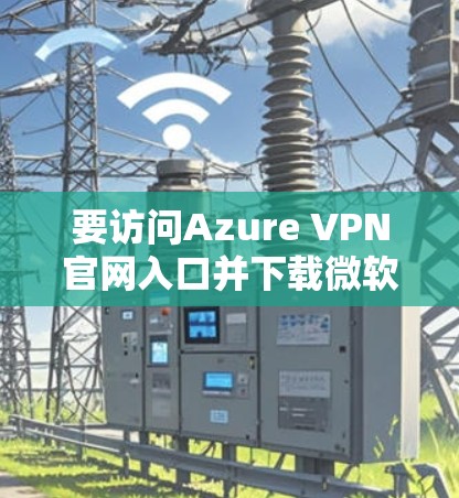 要访问Azure VPN官网入口并下载微软云VPN客户端，请按照以下步骤操作