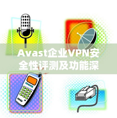 Avast企业VPN安全性评测及功能深度分析 Avast企业VPN安全性评测及功能深度分析
