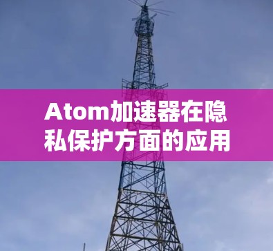 Atom加速器在隐私保护方面的应用是一个多层次的过程，涉及硬件设计、软件生态和管理策略等多个方面。以下是对Atom加速器隐私保护的详细分析和总结