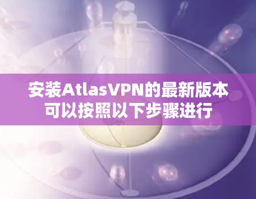 安装AtlasVPN的最新版本可以按照以下步骤进行 安装AtlasVPN的最新版本可以按照以下步骤进行