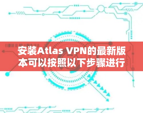 安装Atlas VPN的最新版本可以按照以下步骤进行 安装Atlas VPN的最新版本可以按照以下步骤进行